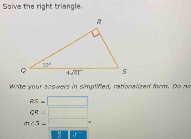 Solve the right triangle.
Write your answers in simplified, rationalized form. Do no
RS=□
QR=□
m∠ S=□°
 □ /□   sqrt()