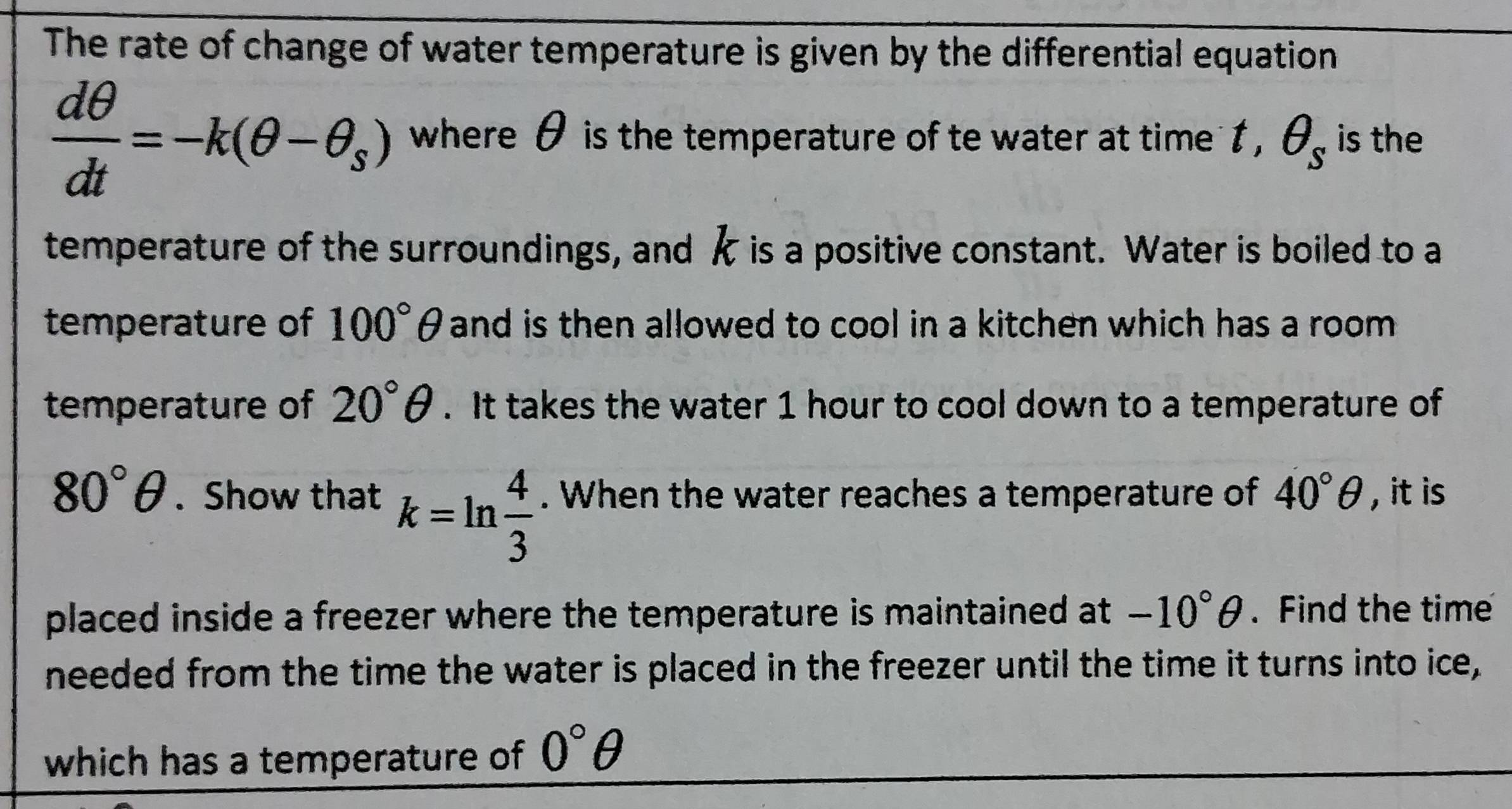 The rate of change of water temperature is given by the differential equation
 dθ /dt =-k(θ -θ _s) where θ is the temperature of te water at time t , θ _s is the 
temperature of the surroundings, and k is a positive constant. Water is boiled to a 
temperature of 100°θ and is then allowed to cool in a kitchen which has a room . 
temperature of 20°θ. It takes the water 1 hour to cool down to a temperature of
80°θ. Show that k=ln  4/3 . When the water reaches a temperature of 40°θ , it is 
placed inside a freezer where the temperature is maintained at -10°θ. Find the time 
needed from the time the water is placed in the freezer until the time it turns into ice, 
which has a temperature of 0°θ