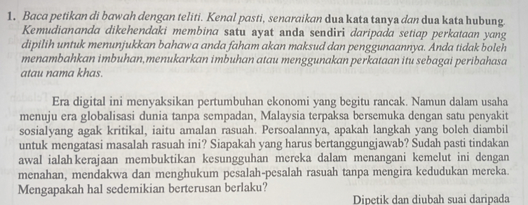 Baca petikan di bawah dengan teliti. Kenal pasti, senaraikan dua kata tanya dan dua kata hubung. 
Kemudiananda dikehendaki membina satu ayat anda sendiri daripada setiap perkataan yang 
dipilih untuk menunjukkan bahawa anda faham akan maksud dan penggunaannya. Anda tidak boleh 
menambahkan imbuhan,menukarkan imbuhan atau menggunakan perkataan itu sebagai peribahasa 
atau nama khas. 
Era digital ini menyaksikan pertumbuhan ekonomi yang begitu rancak. Namun dalam usaha 
menuju era globalisasi dunia tanpa sempadan, Malaysia terpaksa bersemuka dengan satu penyakit 
sosialyang agak kritikal, iaitu amalan rasuah. Persoalannya, apakah langkah yang boleh diambil 
untuk mengatasi masalah rasuah ini? Siapakah yang harus bertanggungjawab? Sudah pasti tindakan 
awal ialah kerajaan membuktikan kesungguhan mereka dalam menangani kemelut ini dengan 
menahan, mendakwa dan menghukum pesalah-pesalah rasuah tanpa mengira kedudukan mereka. 
Mengapakah hal sedemikian berterusan berlaku? 
Dipetik dan diubah suai daripada