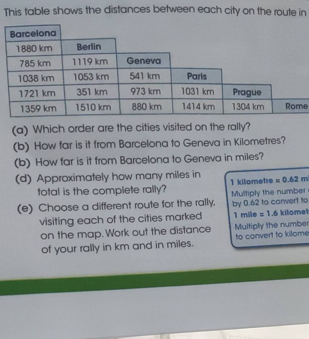 This table shows the distances between each city on the route in 
e 
(a) Which order are the cities visited on the rally? 
(b) How far is it from Barcelona to Geneva in Kilometres? 
(b) How far is it from Barcelona to Geneva in miles? 
(d) Approximately how many miles in
1 kilometre =0.62m
total is the complete rally? 
Multiply the number 
(e) Choose a different route for the rally, by 0.62 to convert to 
visiting each of the cities marked 1mile =1.6 kilomef
on the map. Work out the distance Multiply the number 
to convert to kilome
of your rally in km and in miles.