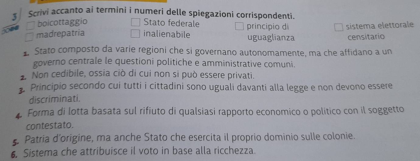 Scrivi accanto ai termini i numeri delle spiegazioni corrispondenti.
boicottaggio Stato federale principio di sistema elettorale
madrepatria inalienabile
uguaglianza censitario
. Stato composto da varie regioni che si governano autonomamente, ma che affidano a un
governo centrale le questioni politiche e amministrative comuni.
. Non cedibile, ossia ciò di cui non si può essere privati.
. Principio secondo cui tutti i cittadini sono uguali davanti alla legge e non devono essere
discriminati.
4. Forma di lotta basata sul rifiuto di qualsiasi rapporto economico o politico con il soggetto
contestato.
. Patria d’origine, ma anche Stato che esercita il proprio dominio sulle colonie.
6. Sistema che attribuisce il voto in base alla ricchezza.