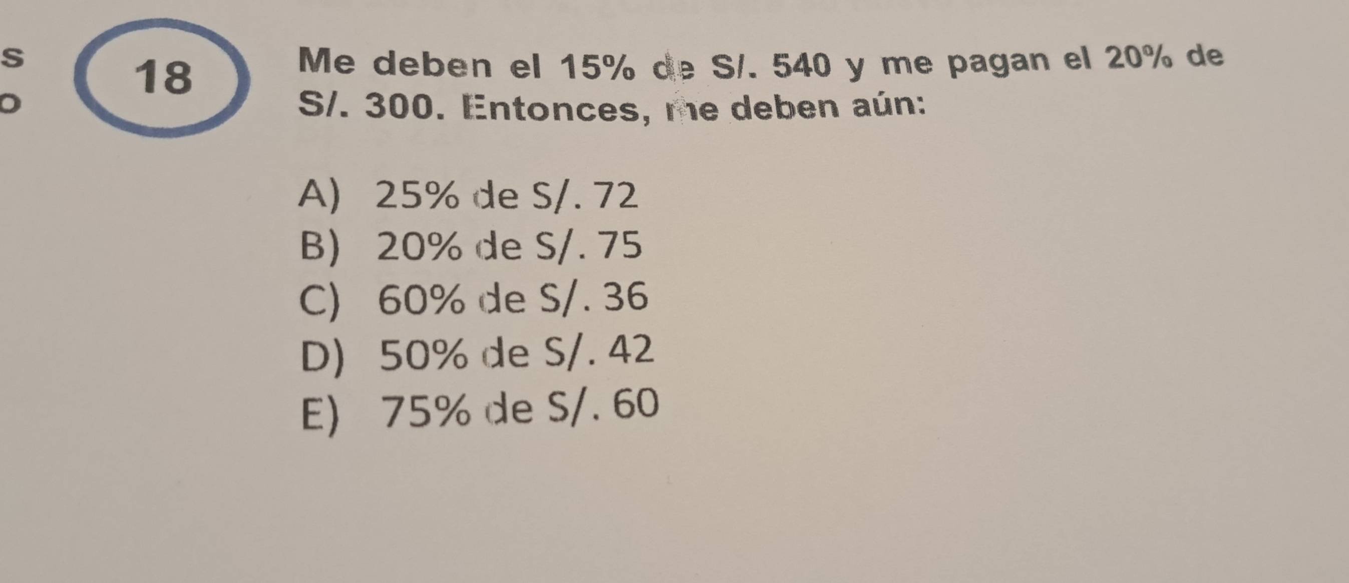 Me deben el 15% de S/. 540 y me pagan el 20% de
18
S/. 300. Entonces, me deben aún:
A) 25% de S/. 72
B) 20% de S/. 75
C) 60% de S/. 36
D) 50% de S/. 42
E) 75% de S/. 60