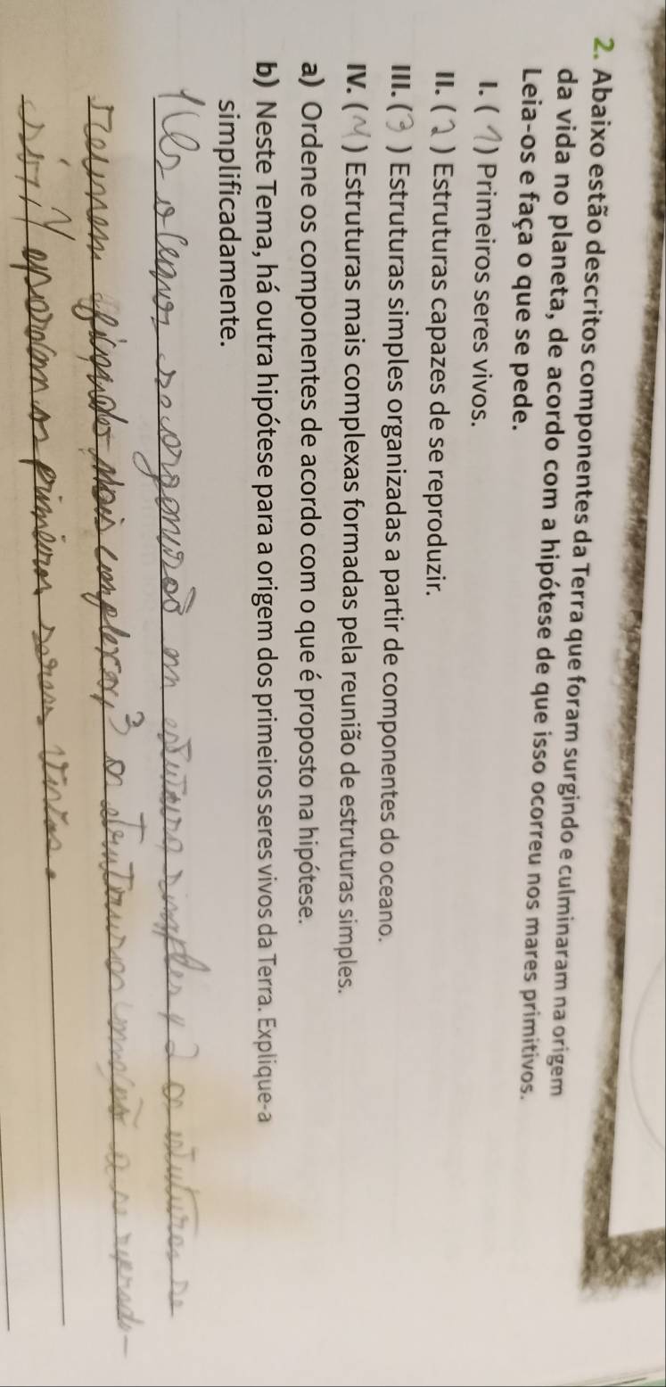 Abaixo estão descritos componentes da Terra que foram surgindo e culminaram na origem 
da vida no planeta, de acordo com a hipótese de que isso ocorreu nos mares primitivos. 
Leia-os e faça o que se pede. 
1. ( ) Primeiros seres vivos. 
II. ( ) Estruturas capazes de se reproduzir. 
III. ( ) Estruturas simples organizadas a partir de componentes do oceano. 
IV. ( ) Estruturas mais complexas formadas pela reunião de estruturas simples. 
a) Ordene os componentes de acordo com o que é proposto na hipótese. 
b) Neste Tema, há outra hipótese para a origem dos primeiros seres vivos da Terra. Explique-a 
simplificadamente. 
_ 
__ 
_ 
_