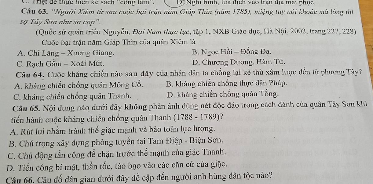 Trệt để thực hiện kê sách “công tam'. Dộ Nghi binh, lửa địch vào trận địa mai phục.
Câu 63. “Người Xiêm từ sau cuộc bại trận năm Giáp Thìn (năm 1785), miệng tuy nói khoác mà lòng thì
sợ Tây Sơn như sợ cọp''.
(Quốc sử quán triều Nguyễn, Đại Nam thực lục, tập 1, NXB Giáo dục, Hà Nội, 2002, trang 227, 228)
Cuộc bại trận năm Giáp Thìn của quân Xiêm là
A. Chi Lăng - Xương Giang. B. Ngọc Hồi - Đống Đa.
C. Rạch Gầm - Xoài Mút. D. Chương Dương, Hàm Tử.
Câu 64. Cuộc kháng chiến nào sau đây của nhân dân ta chống lại kẻ thù xâm lược đến từ phương Tây?
A. kháng chiến chống quân Mông Cổ. B. kháng chiến chống thực dân Pháp.
C. kháng chiến chống quân Thanh. D. kháng chiến chống quân Tống.
Câu 65. Nội dung nào dưới đây không phản ánh đúng nét độc đáo trong cách đánh của quân Tây Sơn khi
tiến hành cuộc kháng chiến chống quân Thanh (1788 - 1789)?
A. Rút lui nhằm tránh thế giặc mạnh và bảo toàn lực lượng.
B. Chú trọng xây dựng phòng tuyến tại Tam Điệp - Biện Sơn.
C. Chủ động tấn công để chặn trước thế mạnh của giặc Thanh.
D. Tiến công bí mật, thần tốc, táo bạo vào các căn cứ của giặc.
Câu 66. Câu đố dân gian dưới đây đề cập đến người anh hùng dân tộc nào?