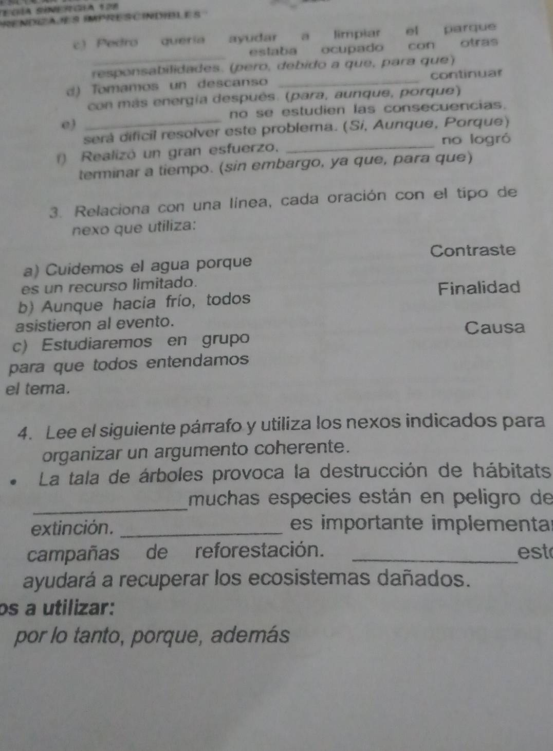 PRENDZA E S IMPRESCINDIBLE S 
c) Pedro queria ayudar a limpiar el parque 
_ 
eslaba ocupado con otras 
responsabilidades. (pero, debido a que, para que) 
d) Tomamos un descanso _continuar 
con más energía después. (para, aunque, porque) 
_ 
no se estudien las consecuencias. 
e) 
será dificil resolver este problema. (Si, Aunque, Porque) 
_no logró 
() Realizó un gran esfuerzo, 
terminar a tiempo. (sin embargo, ya que, para que) 
3. Relaciona con una línea, cada oración con el tipo de 
nexo que utiliza: 
Contraste 
a) Cuidemos el agua porque 
es un recurso limitado. 
Finalidad 
b) Aunque hacia frío, todos 
asistieron al evento. 
Causa 
c) Estudiaremos en grupo 
para que todos entendamos 
el tema. 
4. Lee el siguiente párrafo y utiliza los nexos indicados para 
organizar un argumento coherente. 
La tala de árboles provoca la destrucción de hábitats 
_ 
muchas especies están en peligro de 
extinción. _es importante implementar 
campañas de reforestación. _est 
ayudará a recuperar los ecosistemas dañados. 
os a utilizar: 
por lo tanto, porque, además