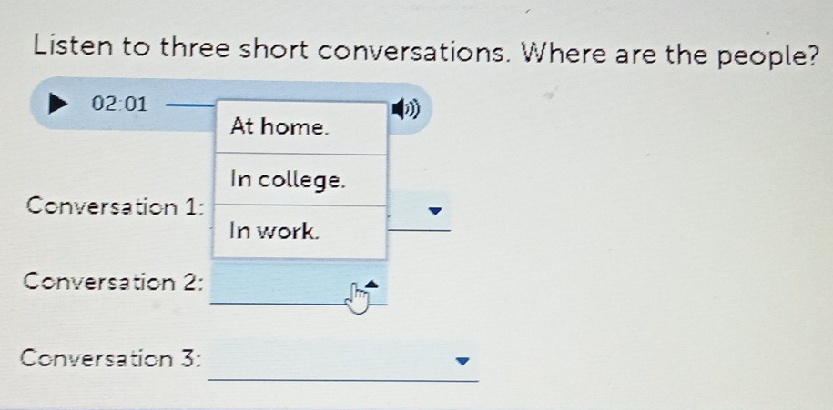 Listen to three short conversations. Where are the people? 
02:01 
At home. 
In college. 
Conversation 1: 
In work. 
Conversation 2: 
_ 
_ 
Conversation 3: