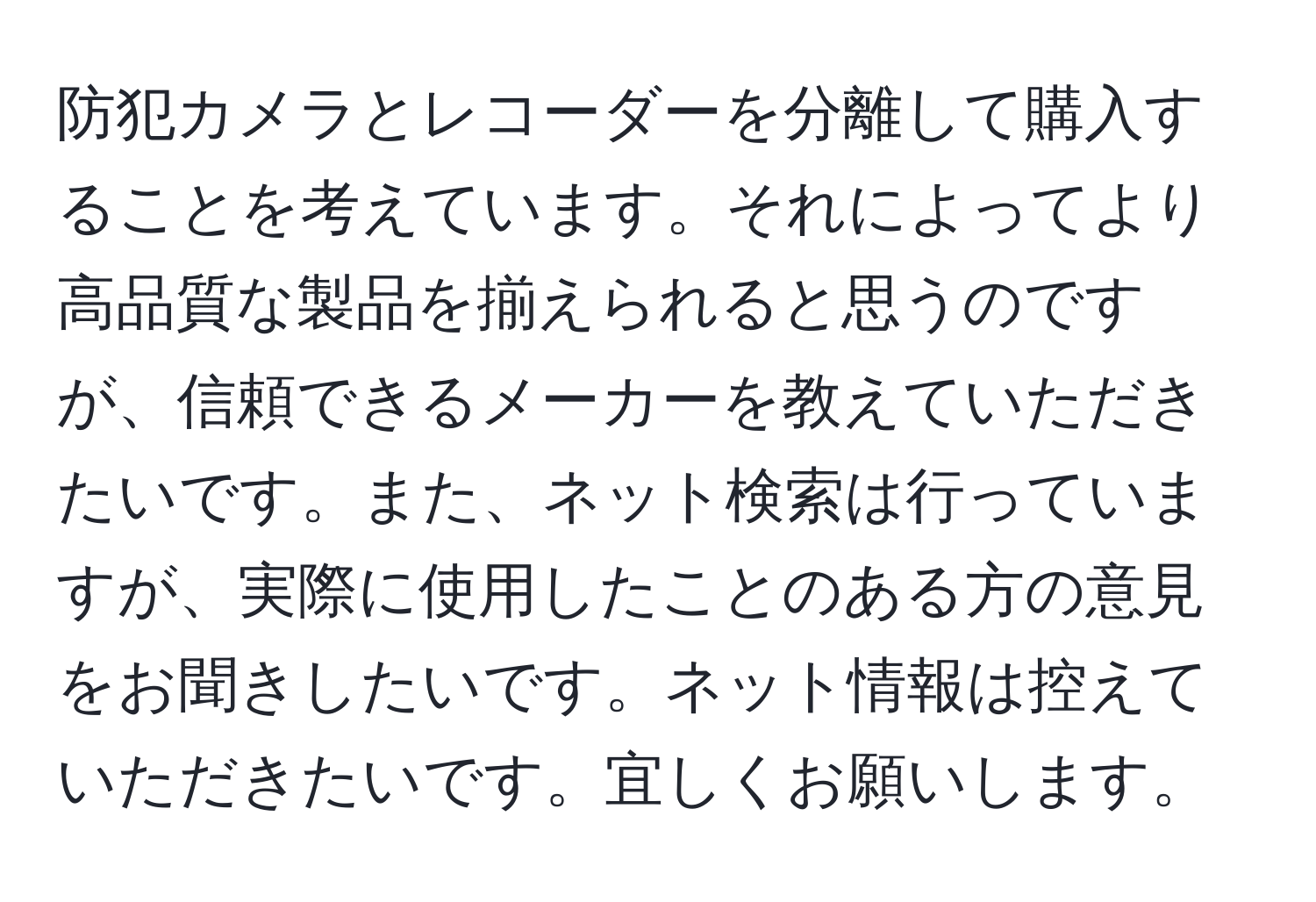 防犯カメラとレコーダーを分離して購入することを考えています。それによってより高品質な製品を揃えられると思うのですが、信頼できるメーカーを教えていただきたいです。また、ネット検索は行っていますが、実際に使用したことのある方の意見をお聞きしたいです。ネット情報は控えていただきたいです。宜しくお願いします。