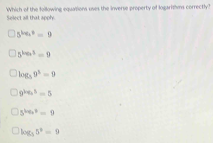 Which of the following equations uses the inverse property of logarithms correctly?
Select all that apply.
5^(log _8)9=9
5^(log _9)5=9
log _59^5=9
9^(log _5)5=5
5^(log _9)9=9
log _55^9=9