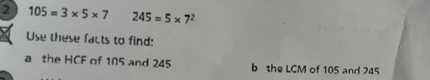 2 105=3* 5* 7 245=5* 7^2
Use these facts to find: 
a the HCF of 105 and 245 b the LCM of 105 and 245