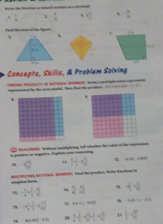 Write the fraction or mixed number as a decimal. 
1  1/10  2. - 9/22  3. 5 7/11  4  36/24 
Find the area of the figure. 
5.6. 
Concepts, Skills, & Problem Solving 
FINDING PRODUCTS OF RATIONAL NUMBERS. Write a multiplication expression 
represented by the area model. Then find the product. See Expiecation i 5 
9. 
B. 
P REASONING Without multiplying, tell whether the value of the expression 
is positive or negative. Explain your reasoning. 
10. -1( 4/5 ) 11.  4/7 · (-3 1/2 ) 12. -0.25(-3.659)
MULTIPLYING RATIONAL NUMBERS Find the product. Write fractions in 
simplest form. 
13. - 1/4 * (- 4/3 ) 14.  5/6 (- 8/15 ) 15. -2(-1 1/4 )
16. -3 1/3 · (-2 7/10 ) 17. 0.4* (-0.03) 18. -0.05* (-0.5)
19. -8(0.09)(-0.5) 20.  5/6 · (-4 1/2 )· (-2 1/3 ) 21. (-1 2/3 )^3