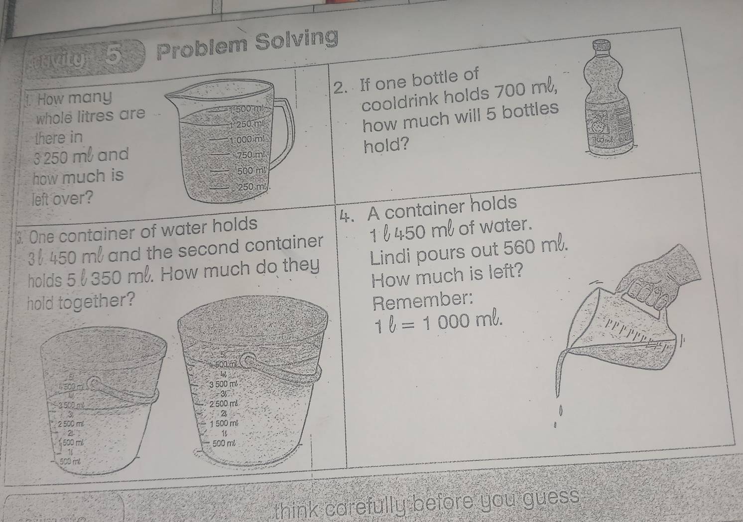 rivity 5 Problem Solving 
2. If one bottle of 
1. How many 
cooldrink holds 700 m², 
whole litres are 
how much will 5 bottles 
there in
3 250 ml and 
hold? 
how much is 
left over? 
3. One container of water holds 4. A container holds
3 450 m and the second container 1 l 450 ml of water. 
holds 5 350 ml. How much do they Lindi pours out 560
How much is left? 
hold together? Remember:
1ell =1000mell. 
5 
cor
3 500 m
-3
2 500 m
21
1 500 m
1
500 ml
think carefully before you guess