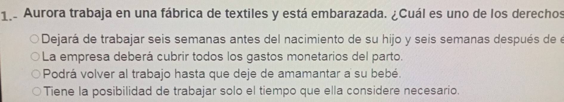 1.. Aurora trabaja en una fábrica de textiles y está embarazada. ¿Cuál es uno de los derechos
Dejará de trabajar seis semanas antes del nacimiento de su hijo y seis semanas después de e
La empresa deberá cubrir todos los gastos monetarios del parto.
Podrá volver al trabajo hasta que deje de amamantar a su bebé.
Tiene la posibilidad de trabajar solo el tiempo que ella considere necesario.