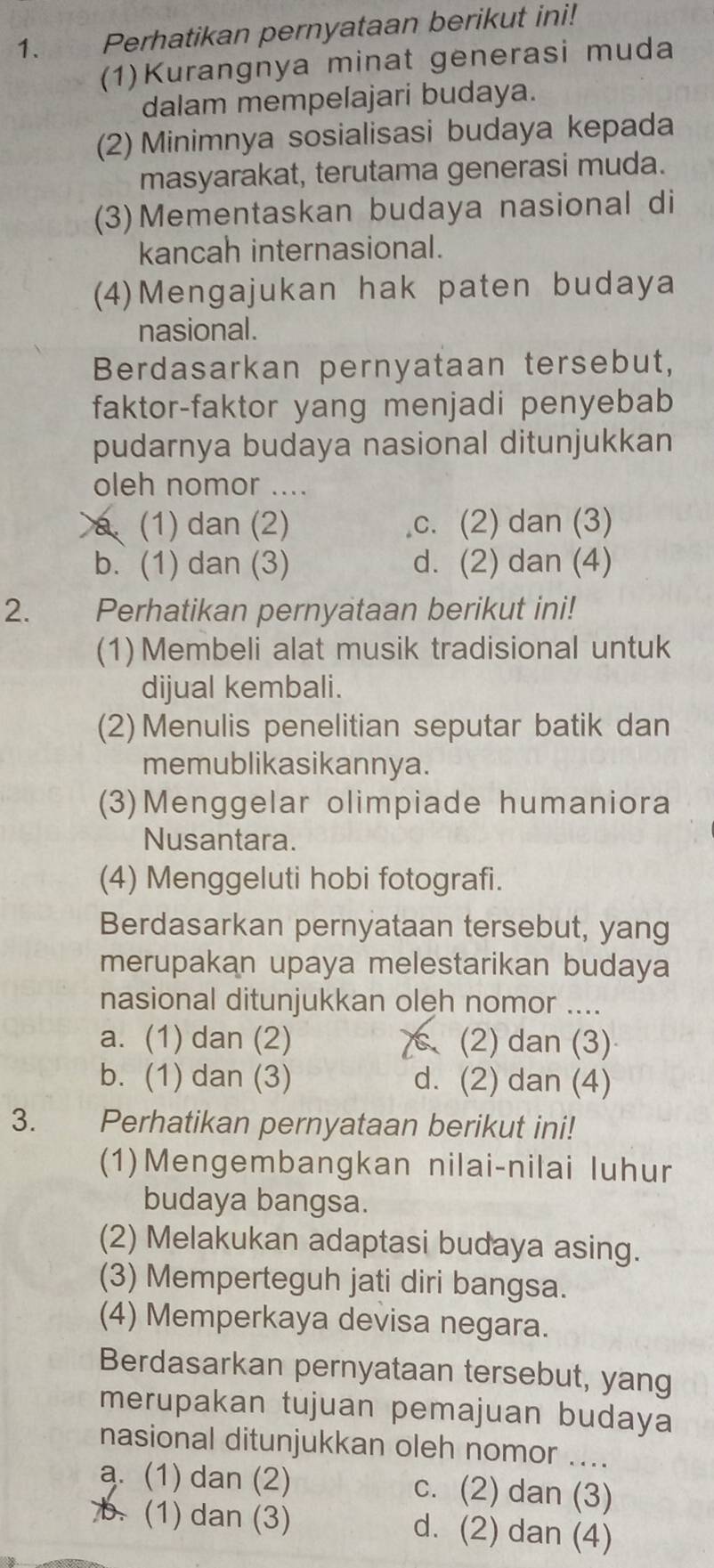 Perhatikan pernyataan berikut ini!
(1)Kurangnya minat generasi muda
dalam mempelajari budaya.
(2) Minimnya sosialisasi budaya kepada
masyarakat, terutama generasi muda.
(3)Mementaskan budaya nasional di
kancah internasional.
(4)Mengajukan hak paten budaya
nasional.
Berdasarkan pernyataan tersebut,
faktor-faktor yang menjadi penyebab
pudarnya budaya nasional ditunjukkan
oleh nomor ....
a (1) dan (2) c. (2) dan (3)
b. (1) dan (3) d. (2) dan (4)
2. Perhatikan pernyataan berikut ini!
(1)Membeli alat musik tradisional untuk
dijual kembali.
(2)Menulis penelitian seputar batik dan
memublikasikannya.
(3)Menggelar olimpiade humaniora
Nusantara.
(4) Menggeluti hobi fotografi.
Berdasarkan pernyataan tersebut, yang
merupakan upaya melestarikan budaya
nasional ditunjukkan oleh nomor ....
a. (1) dan (2) (2) dan (3)
b. (1) dan (3) d. (2) dan (4)
3. Perhatikan pernyataan berikut ini!
(1)Mengembangkan nilai-nilai luhur
budaya bangsa.
(2) Melakukan adaptasi budaya asing.
(3) Memperteguh jati diri bangsa.
(4) Memperkaya devisa negara.
Berdasarkan pernyataan tersebut, yang
merupakan tujuan pemajuan budaya
nasional ditunjukkan oleh nomor ....
a. (1) dan (2) c. (2) dan (3)
b. (1) dan (3) d. (2) dan (4)