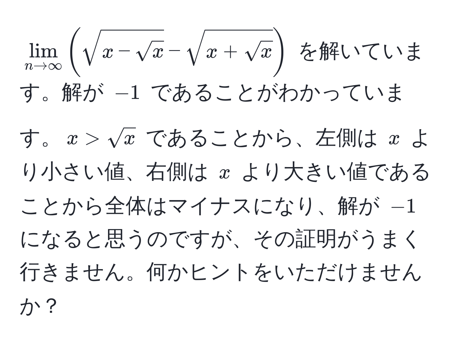 $lim_n to ∈fty ( sqrt(x - sqrtx) - sqrt(x + sqrtx) )$ を解いています。解が $-1$ であることがわかっています。$x > sqrt(x)$ であることから、左側は $x$ より小さい値、右側は $x$ より大きい値であることから全体はマイナスになり、解が $-1$ になると思うのですが、その証明がうまく行きません。何かヒントをいただけませんか？