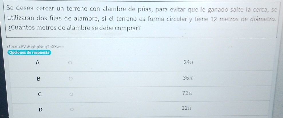 Se desea cercar un terreno con alambre de púas, para evitar que le ganado salte la cerca, se
utilizaran dos filas de alambre, si el terreno es forma circular y tiene 12 metros de diámetro.
¿Cuántos metros de alambre se debe comprar?
cfecmcPVuEtyhpNnqThXXw==
Opciones de respuesta
A 24π
B 36π
C
72π
D
12π