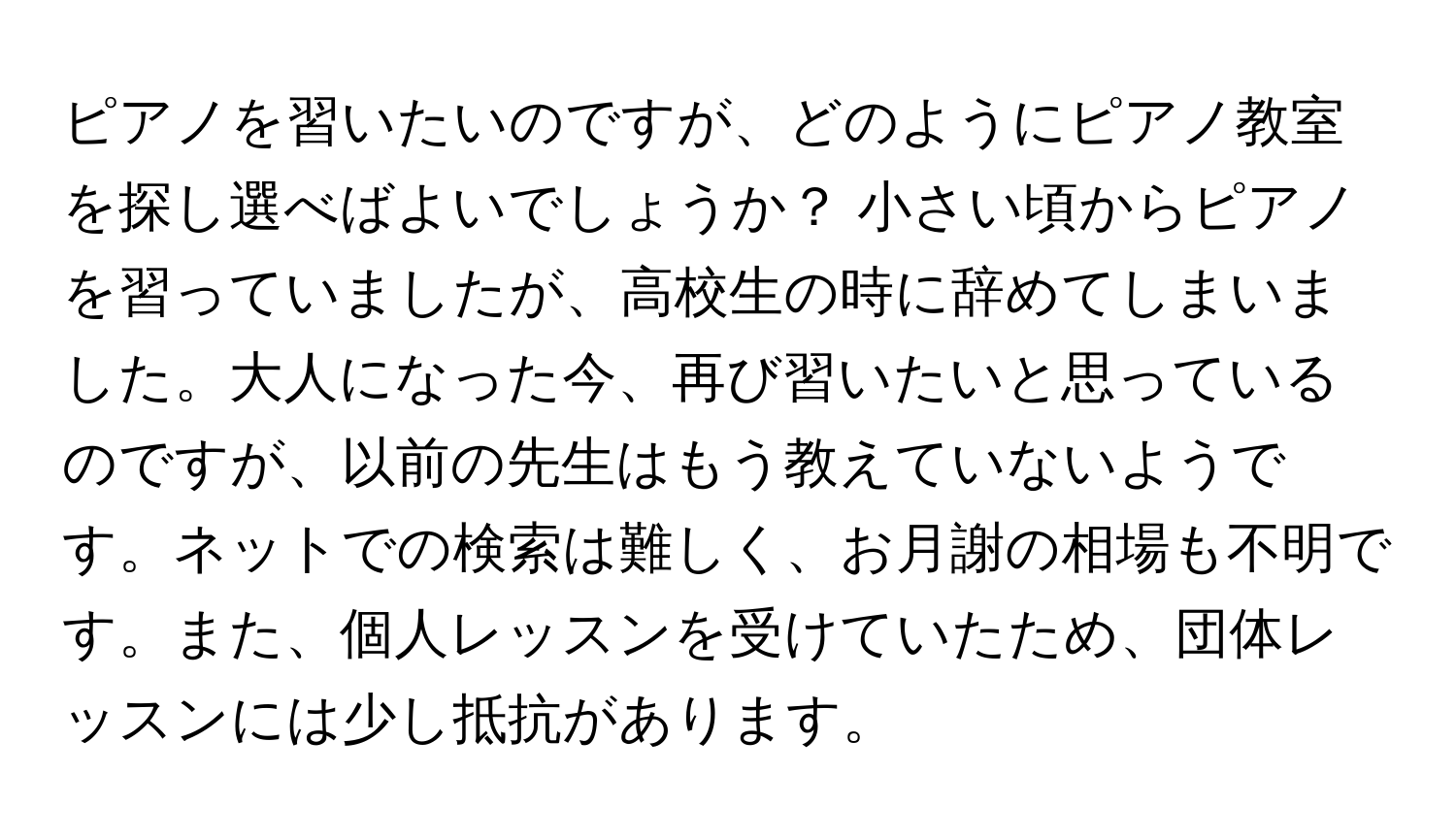 ピアノを習いたいのですが、どのようにピアノ教室を探し選べばよいでしょうか？ 小さい頃からピアノを習っていましたが、高校生の時に辞めてしまいました。大人になった今、再び習いたいと思っているのですが、以前の先生はもう教えていないようです。ネットでの検索は難しく、お月謝の相場も不明です。また、個人レッスンを受けていたため、団体レッスンには少し抵抗があります。