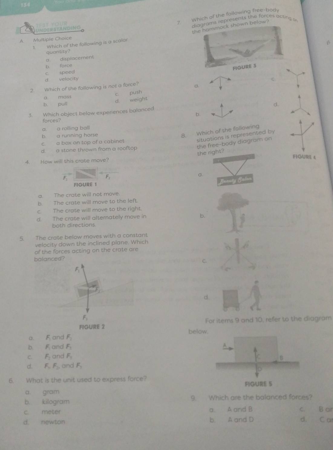 134
test Your
7 Which of the following free-body
diagrams represents the forces acting on
the hammock shown below?
UNDERSTANDING
A. Multiple Choice
1. Which of the following is a scalar
β
quantity?
a displacement
b. force
FIGURE 3
c. speed
d. velocity C.
2. Which of the following is not a force?
c. push a.

a. mass 4
d. weight
b. pull d.
3. Which object below experiences balanced A
b.
forces?
a. a rolling ball
b. a running horse
8. Which of the following
π
c. a box on top of a cabinet
situations is represented by
the free-body diagram on
d. a stone thrown from a rooftop
the right?
FIGURE 4
4. How will this crate move?
F_1
F_2
a.
Beauty BEalon
FIGURE 1
a. The crate will not move.
b. The crate will move to the left.
c. The crate will move to the right.
d. The crate will alternately move in
b.
both directions.
5. The crate below moves with a constant
velocity down the inclined plane. Which
of the forces acting on the crate are
balanced?
C.
F_1
d.
F_1
For items 9 and 10, refer to the diagram
FIGURE 2
bel
a. F_1 and F_2
b. F_1 and F_3
C. F_2 and F_3
d. F_1, F_2 and F_3
6. What is the unit used to express force?
a. gram
b. kilogram 9. Which are the balanced forces?
c. meter a. A and B c. B ar
d. newton b. A and D d. C ar