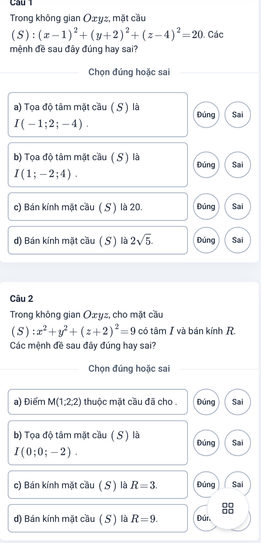 Cau 1
Trong không gian Oxyz, mặt cầu
(S):(x-1)^2+(y+2)^2+(z-4)^2=20. Các
mệnh đề sau đây đúng hay sai?
Chọn đúng hoặc sai
a) Tọa độ tâm mặt cầu ( S) là
Đúng Sai
I(-1;2;-4). 
b) Tọa độ tâm mặt cầu ( S) là
Đúng Sai
I(1;-2;4).
c) Bán kính mặt cầu ( S ) là 20. Đúng Sai
d) Bán kính mặt cầu ( S ) là 2sqrt(5). Đúng Sai
Câu 2
Trong không gian Oxyz, cho mặt cầu
( S ):x^2+y^2+(z+2)^2=9 có tâm I và bán kính R.
Các mệnh đề sau đây đúng hay sai?
Chọn đúng hoặc sai
a) Điểm M(1;2;2) thuộc mặt cầu đã cho . Đúng Sai
b) Tọa độ tâm mặt cầu ( S ) là
Đúng Sai
I(0;0;-2). 
c) Bán kính mặt cầu ( S) là R=3. Đúng Sai
d) Bán kính mặt cầu ( S) là R=9. Đún