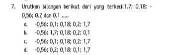 Urutkan bilangan berikut dari yang terkecil1. 7; 0, 18; -
0,56; 0.2 dan 0. 1.....
a. -0,56; 0, 1; 0, 18; 0, 2; 1, 7
b. -0,56; 1,7; 0, 18; 0, 2; 0, 1
c. -0,56; 0, 1; 0, 18; 0, 2; 1,7
d. -0,56; 0, 2; 0, 18; 0, 1; 1,7