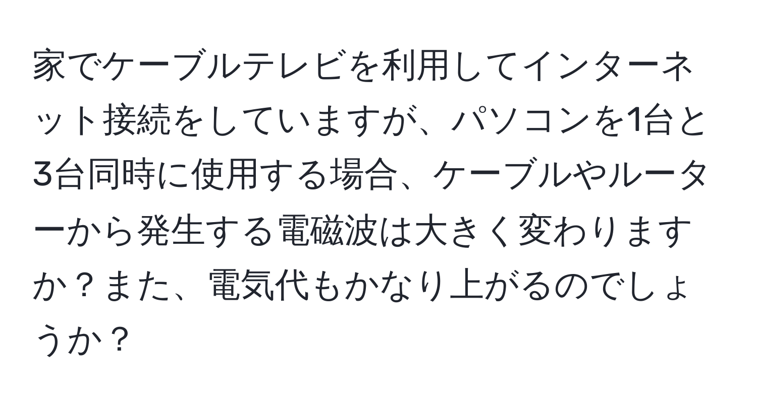 家でケーブルテレビを利用してインターネット接続をしていますが、パソコンを1台と3台同時に使用する場合、ケーブルやルーターから発生する電磁波は大きく変わりますか？また、電気代もかなり上がるのでしょうか？