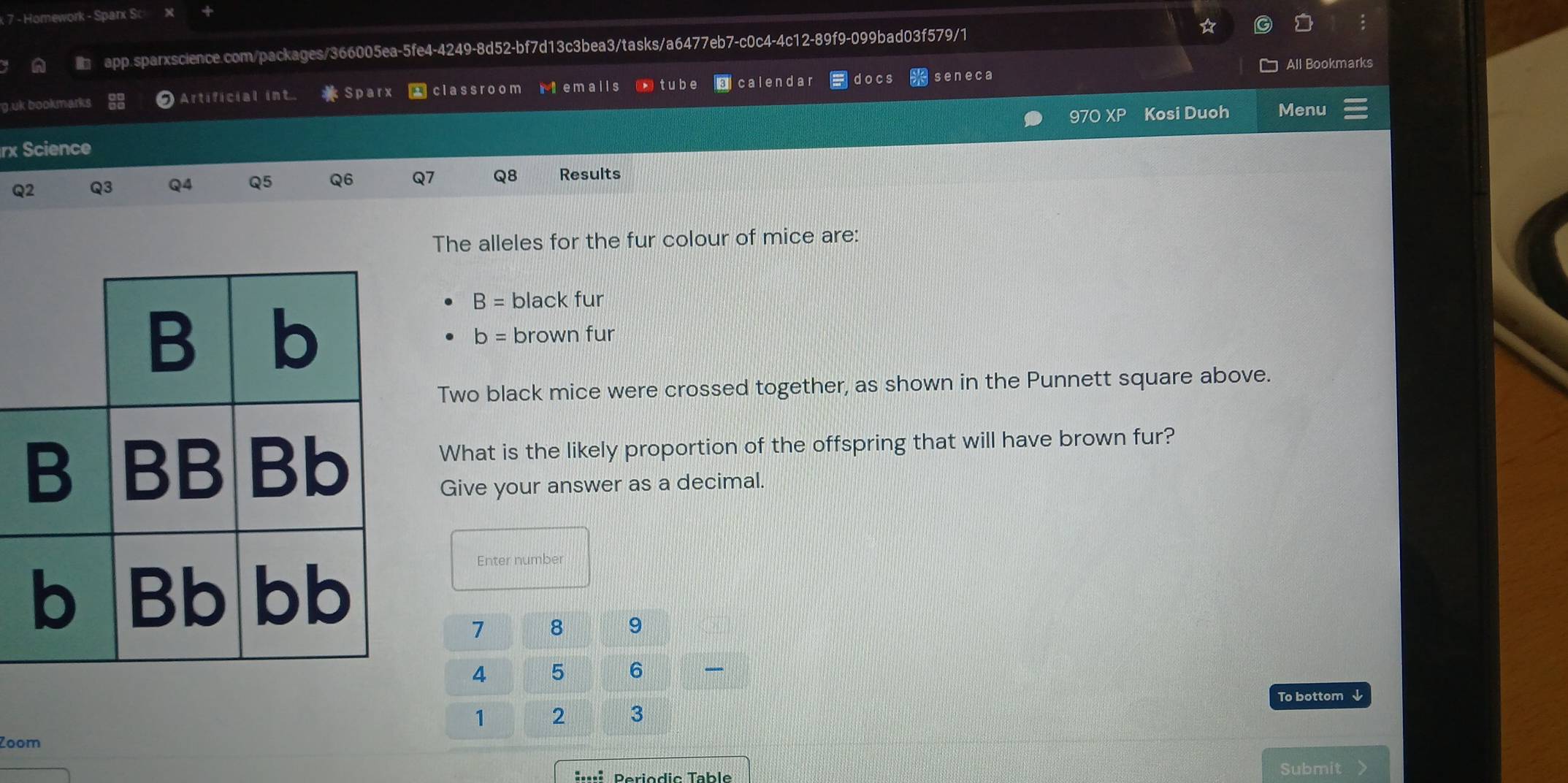 Homework - Sparx Sc x + 
a i app.sparxscience.com/packages/366005ea-5fe4-4249-8d52-bf7d13c3bea3/tasks/a6477eb7-c0c4-4c12-89f9-099bad03f579/1 
All Bookmarks 
g.uk bookmarks Artificial in Sparx * classroom riemails D tube Ecalendar docs seneca 
97O XP Kosi Duoh Menu 
rx Science 
Q2 Q3 Q4 Q5 Q6 Q7 Q8 Results 
The alleles for the fur colour of mice are:
B= black fur 
brown fur
b=
Two black mice were crossed together, as shown in the Punnett square above. 
What is the likely proportion of the offspring that will have brown fur? 
Give your answer as a decimal. 
Enter number
7 8 9
4 5 6
To bottom ↓ 
1 2 3 
Zoom 
:··:: Periodic Table Submit