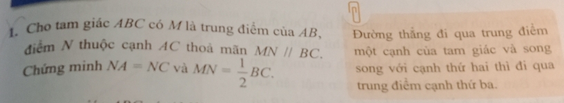 Cho tam giác ABC có M là trung điểm của AB, Đường thẳng đi qua trung điểm 
điểm N thuộc cạnh AC thoả mãn MN//BC. một cạnh của tam giác và song 
Chứng minh NA=NC và MN= 1/2 BC. song với cạnh thứ hai thì đi qua 
trung điểm cạnh thứ ba.