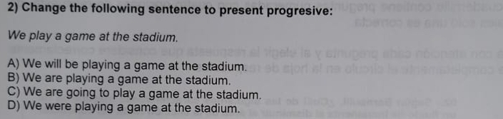 Change the following sentence to present progresive:
We play a game at the stadium.
A) We will be playing a game at the stadium.
B) We are playing a game at the stadium.
C) We are going to play a game at the stadium.
D) We were playing a game at the stadium.