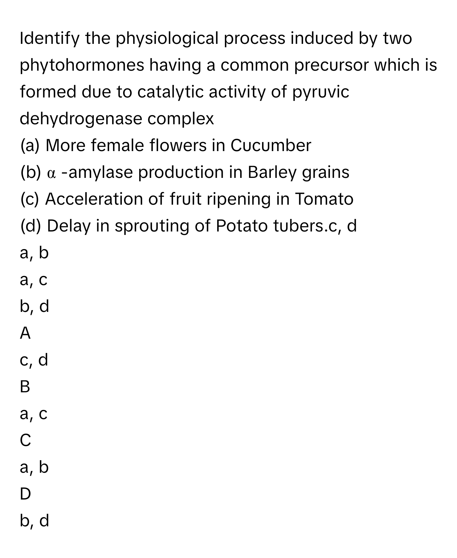 Identify the physiological process induced by two phytohormones having a common precursor which is formed due to catalytic activity of pyruvic dehydrogenase complex
(a) More female flowers in Cucumber
(b) α     -amylase production in Barley grains
(c) Acceleration of fruit ripening in Tomato
(d) Delay in sprouting of Potato tubers.c, d
a, b
a, c
b, d

A  
c, d 


B  
a, c 


C  
a, b 


D  
b, d