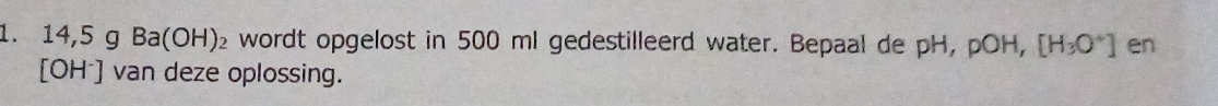 14,5 g Ba(OH)₂ wordt opgelost in 500 ml gedestilleerd water. Bepaal de pH, pOH, [H_3O^+] en
[OH⁻] van deze oplossing.