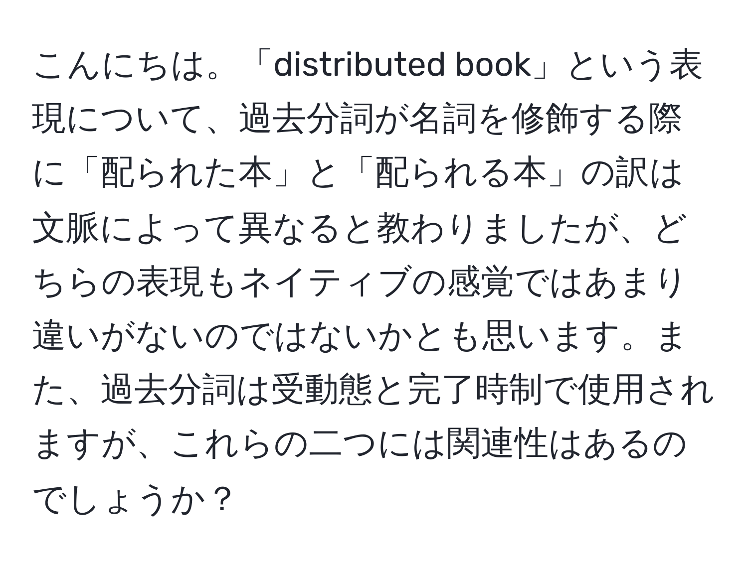 こんにちは。「distributed book」という表現について、過去分詞が名詞を修飾する際に「配られた本」と「配られる本」の訳は文脈によって異なると教わりましたが、どちらの表現もネイティブの感覚ではあまり違いがないのではないかとも思います。また、過去分詞は受動態と完了時制で使用されますが、これらの二つには関連性はあるのでしょうか？