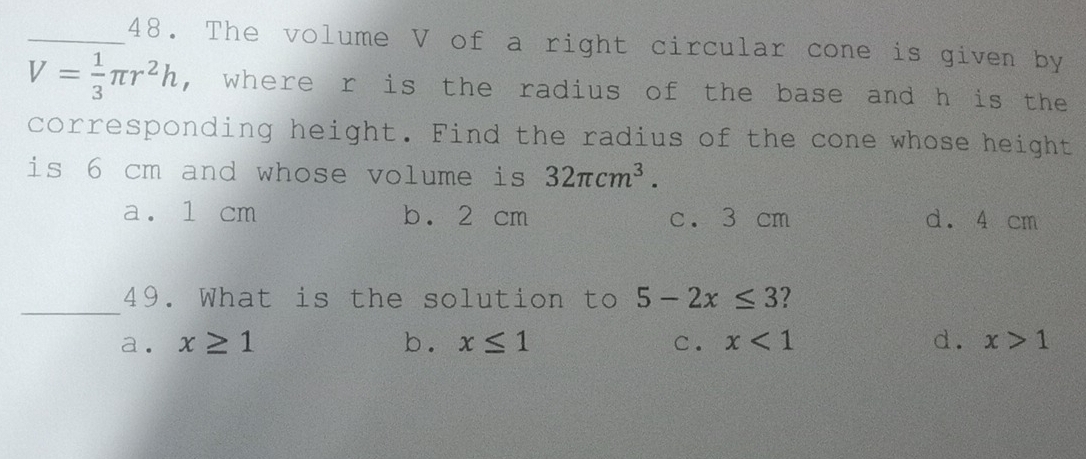 The volume V of a right circular cone is given by
V= 1/3 π r^2h , where r is the radius of the base and h is the
corresponding height. Find the radius of the cone whose height
is 6 cm and whose volume is 32π cm^3.
a. 1 cm b. 2 cm c. 3 cm d. 4 cm
_
49. What is the solution to 5-2x≤ 3 2
a. x≥ 1 b. x≤ 1 C. x<1</tex> d. x>1