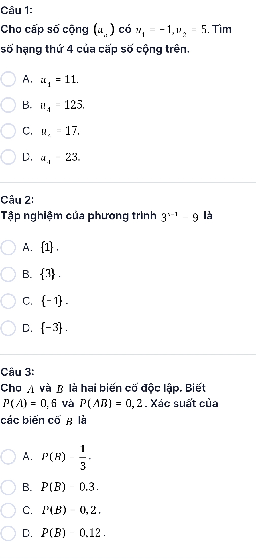 Cho cấp số cộng (u_n) có u_1=-1, u_2=5. Tìm
số hạng thứ 4 của cấp số cộng trên.
A. u_4=11.
B. u_4=125.
C. u_4=17.
D. u_4=23. 
Câu 2:
Tập nghiệm của phương trình 3^(x-1)=9 là
A.  1.
B.  3.
C.  -1.
D.  -3. 
Câu 3:
Cho A và B là hai biến cố độc lập. Biết
P(A)=0,6 và P(AB)=0,2. Xác suất của
các biến cố B là
A. P(B)= 1/3 .
B. P(B)=0.3.
C. P(B)=0,2.
D. P(B)=0,12.