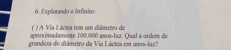 Explorando o Infinito: 
( ) A Via Láctea tem um diâmetro de 
aproximadamente 100.000 anos-luz. Qual a ordem de 
grandeza do diâmetro da Via Láctea em anos-luz?