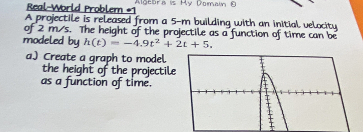 Real-World Problem Algebra is My Domain © 
A projectile is released from a 5-m building with an initial velocity 
of 2 m/s. The height of the projectile as a function of time can be 
modeled by h(t)=-4.9t^2+2t+5. 
a.) Create a graph to model 
the height of the projectile 
as a function of time.