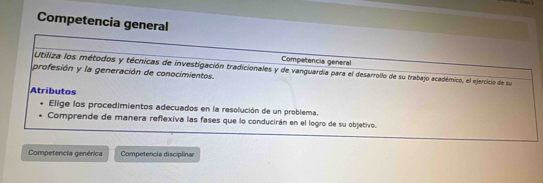 Competencia general 
Competencia general 
Utiliza los métodos y técnicas de investigación tradicionales y de vanguardia para el desarrollo de su trabajo académico, el ejercicio de su 
profesión y la generación de conocimientos. 
Atributos 
Elige los procedimientos adecuados en la resolución de un problema. 
Comprende de manera reflexiva las fases que lo conducirán en el logro de su objetivo. 
Competencia genérica Competencia disciplinar