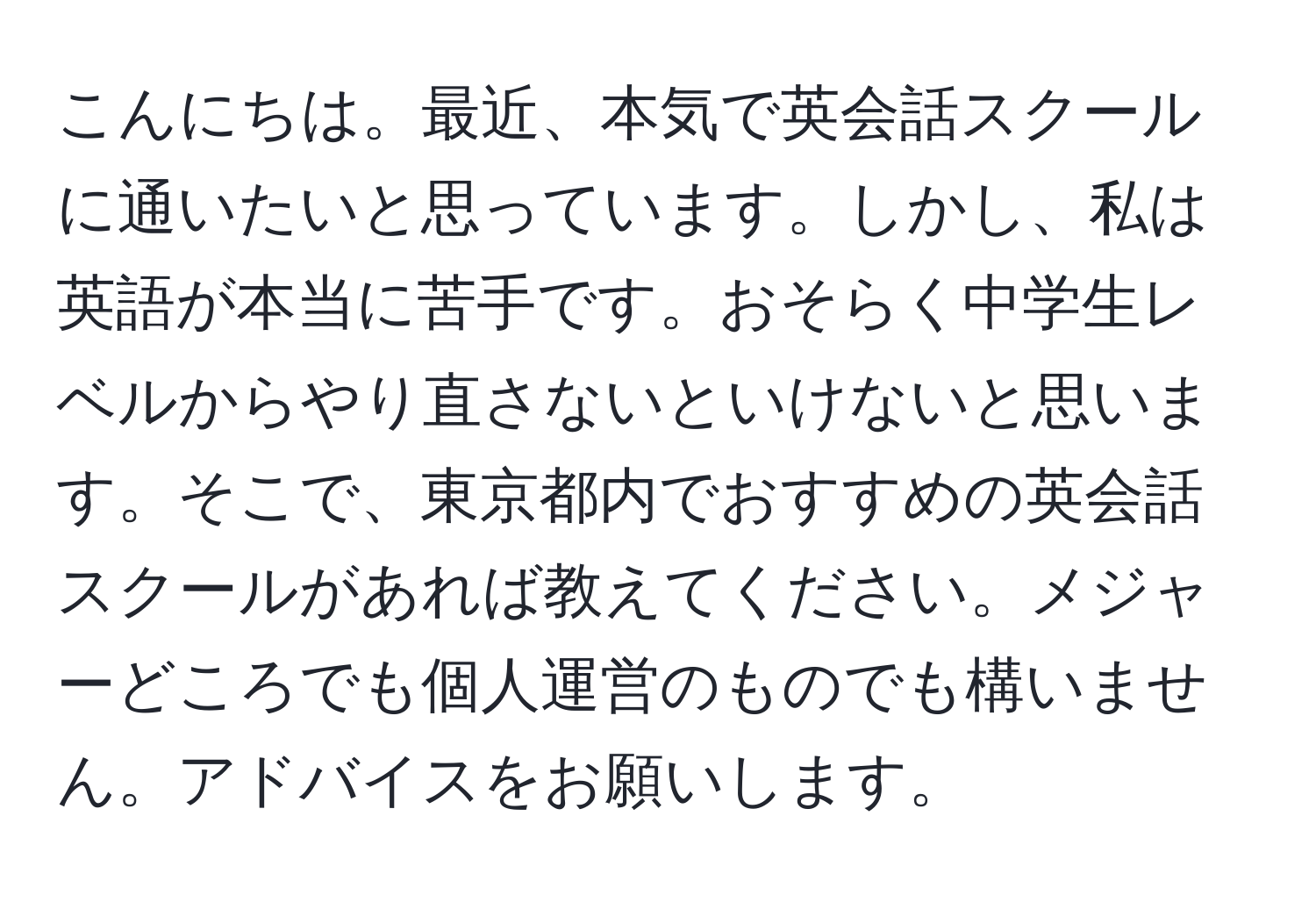 こんにちは。最近、本気で英会話スクールに通いたいと思っています。しかし、私は英語が本当に苦手です。おそらく中学生レベルからやり直さないといけないと思います。そこで、東京都内でおすすめの英会話スクールがあれば教えてください。メジャーどころでも個人運営のものでも構いません。アドバイスをお願いします。