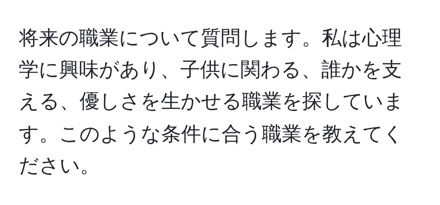 将来の職業について質問します。私は心理学に興味があり、子供に関わる、誰かを支える、優しさを生かせる職業を探しています。このような条件に合う職業を教えてください。