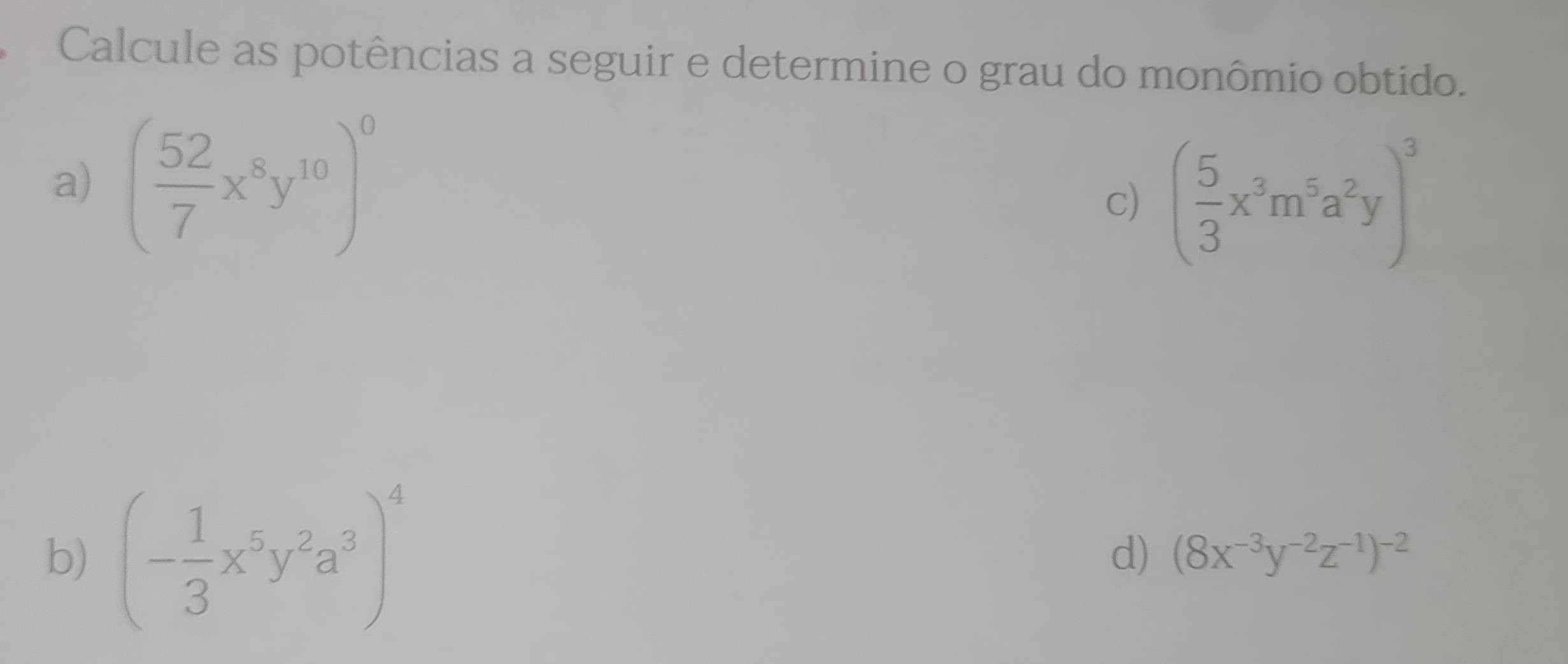 Calcule as potências a seguir e determine o grau do monômio obtido. 
a) ( 52/7 x^8y^(10))^0
c) ( 5/3 x^3m^5a^2y)^3
b) (- 1/3 x^5y^2a^3)^4
d) (8x^(-3)y^(-2)z^(-1))^-2