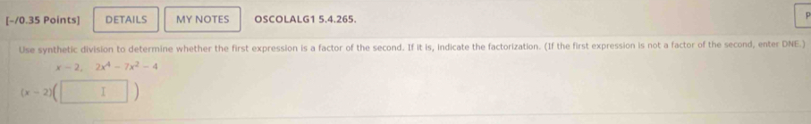 DETAILS MY NOTES OSCOLALG1 5.4.265. p 
Use synthetic division to determine whether the first expression is a factor of the second. If it is, indicate the factorization. (If the first expression is not a factor of the second, enter DNE.)
x-2,2x^4-7x^2-4
(x-2) (□ )