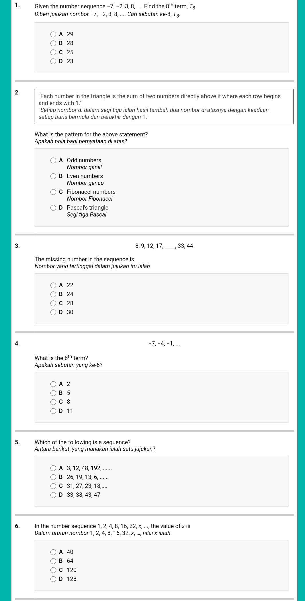 Given the number sequence −7, −2, 3, 8, .... Find the 8^(th) term, T8.
Diberi jujukan nombor −7, −2, 3, 8, .... Cari sebutan ke -8, T₈
A 29
B 28
C 25
D 23
2. "Each number in the triangle is the sum of two numbers directly above it where each row begins
and ends with 1."
"Setiap nombor di dalam segi tiga ialah hasil tambah dua nombor di atasnya dengan keadaan
setiap baris bermula dan berakhir dengan 1."
What is the pattern for the above statement?
Apakah pola bagi pernyataan di atas?
A Odd numbers
Nombor ganjil
B Even numbers
Nombor genap
C Fibonacci numbers
Nombor Fibonacci
D Pascal's triangle
Segi tiga Pascal
3. 8, 9, 12, 17, _ 33, 44
The missing number in the sequence is
Nombor yang tertinggal dalam jujukan itu ialah
A 22
B 24
C 28
D 30
4. −7, −4, −1, ...
What is the 6^(th) term?
Apakah sebutan yang ke -6?
A 2
B 5
C 8
D 11
5. Which of the following is a sequence?
Antara berikut, yang manakah ialah satu jujukan?
A 3, 12, 48, 192, ......
B 26, 19, 13, 6, ......
C 31, 27, 23, 18,....
D 33, 38, 43, 47
6. In the number sequence 1, 2, 4, 8, 16, 32, x, ..., the value of x is
Dalam urutan nombor 1, 2, 4, 8, 16, 32, x, ..., nilai x ialah
A 40
B 64
C 120
D 128