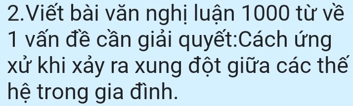 Viết bài văn nghị luận 1000 từ về 
1 vấn đề cần giải quyết:Cách ứng 
xử khi xảy ra xung đột giữa các thế 
hệ trong gia đình.