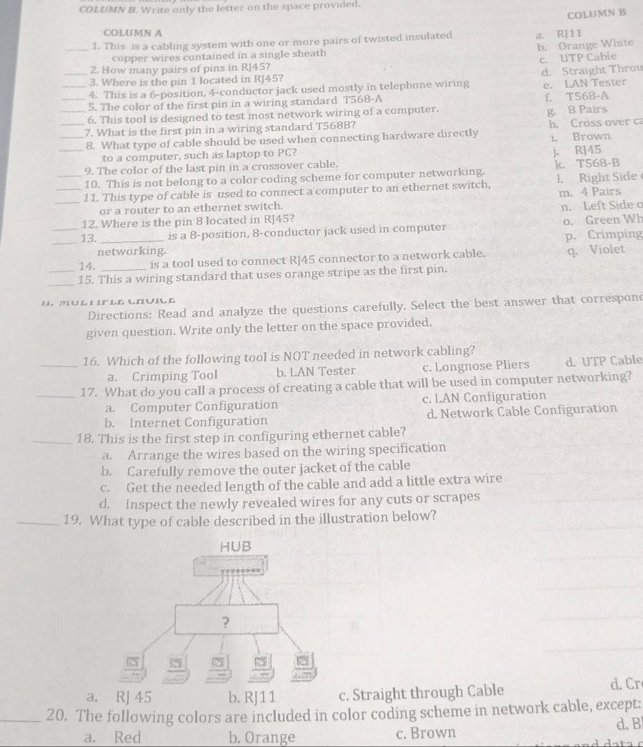 COLUMN B. Write only the letter on the space provided.
COLUMN B
COLUMN A
_1. This is a cabling system with one or more pairs of twisted insulated a. RJ11
b. Orange White
copper wires contained in a single sheath
c. UTP Cable
2. How many pairs of pins in RJ45?
_3. Where is the pin 1 located in RJ45? d. Straight Throu
__4. This is a 6-position, 4-conductor jack used mostly in telephone wiring e. LAN Tester
5. The color of the first pin in a wiring standard T568-A f. T568-A
_6. This tool is designed to test most network wiring of a computer.
g. 8 Pairs
_7. What is the first pin in a wiring standard T568B? h. Cross over c
_8. What type of cable should be used when connecting hardware directly i. Brown
to a computer, such as laptop to PC?
_9. The color of the last pin in a crossover cable. j. RJ45
10. This is not belong to a color coding scheme for computer networking. k. T568-B
_11. This type of cable is used to connect a computer to an ethernet switch, 1. Right Side
or a router to an ethernet switch. m. 4 Paírs
_12. Where is the pin 8 located in RJ45? n. Left Side o
_
13. _is a 8-position, 8-conductor jack used in computer o. Green Wh
p. Crimping
networking.
14. is a tool used to connect R]45 connector to a network cable. q. Violet
_15. This a wiring standard that uses orange stripe as the first pin.
I. Mul u Fle CruicE
Directions: Read and analyze the questions carefully. Select the best answer that correspond
given question. Write only the letter on the space provided.
_16. Which of the following tool is NOT needed in network cabling?
a. Crimping Tool b. LAN Tester c. Longnose Pliers d. UTP Cable
_17. What do you call a process of creating a cable that will be used in computer networking?
a. Computer Configuration c. LAN Configuration
b. Internet Configuration d. Network Cable Configuration
_18. This is the first step in configuring ethernet cable?
a. Arrange the wires based on the wiring specification
b. Carefully remove the outer jacket of the cable
c. Get the needed length of the cable and add a little extra wire
d. Inspect the newly revealed wires for any cuts or scrapes
_19. What type of cable described in the illustration below?
HUB
?
2
a. RJ 45 b. RJ11 c. Straight through Cable d. Cr
_20. The following colors are included in color coding scheme in network cable, except:
a. Red b. Orange c. Brown d. B