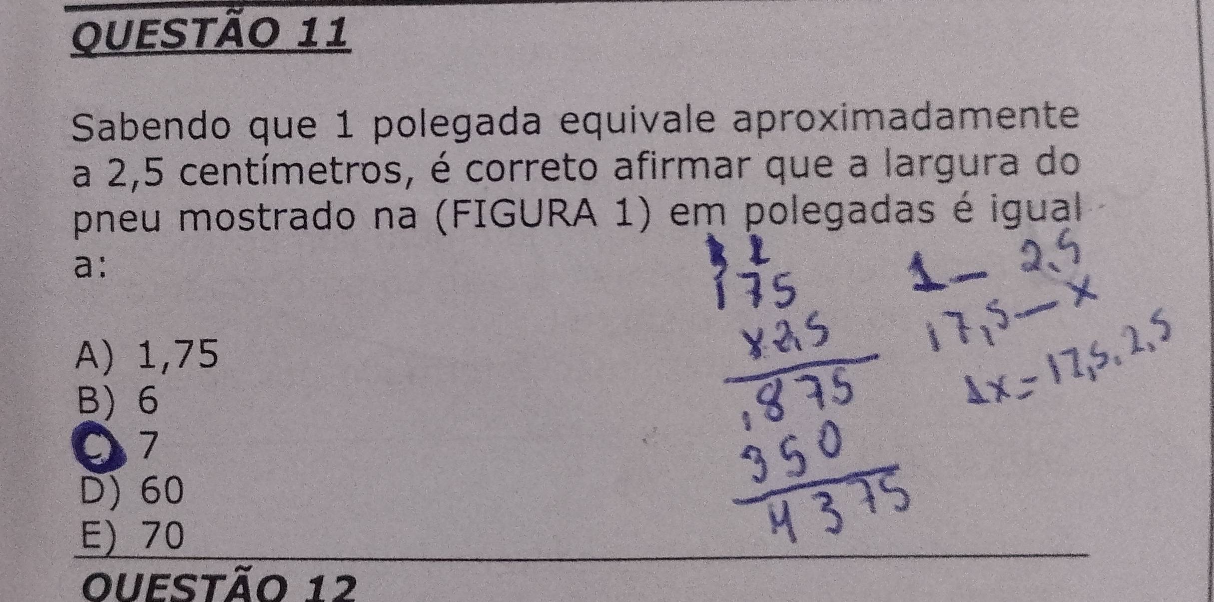 Sabendo que 1 polegada equivale aproximadamente
a 2,5 centímetros, é correto afirmar que a largura do
pneu mostrado na (FIGURA 1) em polegadas é igual
a:
A) 1,75
B) 6
7
D) 60
E) 70
Ouestão 12