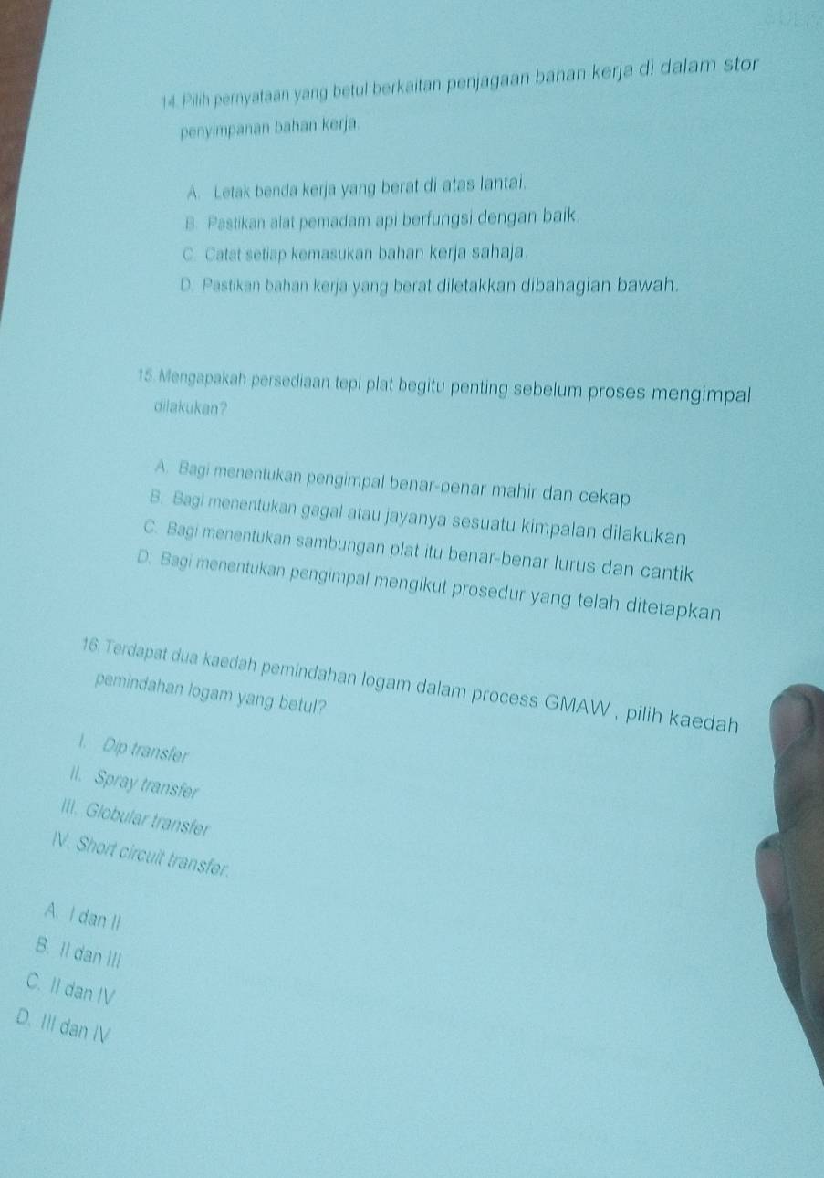 Pilih pernyataan yang betul berkaitan penjagaan bahan kerja di dalam stor
penyimpanan bahan kerja.
A. Letak benda kerja yang berat di atas lantai.
B. Pastikan alat pemadam api berfungsi dengan baik.
C. Catat setiap kemasukan bahan kerja sahaja.
D. Pastikan bahan kerja yang berat diletakkan dibahagian bawah.
15. Mengapakah persediaan tepi plat begitu penting sebelum proses mengimpal
dilakukan?
A. Bagi menentukan pengimpal benar-benar mahir dan cekap
B. Bagi menentukan gagal atau jayanya sesuatu kimpalan dilakukan
C. Bagi menentukan sambungan plat itu benar-benar lurus dan cantik
D. Bagi menentukan pengimpal mengikut prosedur yang telah ditetapkan
16. Terdapat dua kaedah pemindahan logam dalam process GMAW , pilih kaedah
pemindahan logam yang betul?
1. Dip transfer
Il. Spray transfer
III. Globular transfer
IV. Short circuit transfer.
A. I dan II
B. Il dan III
C. II dan IV
D. III dan IV