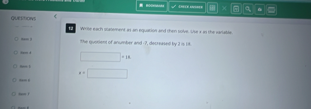 BoOKMarK CHECK ANSWER X 
QUESTIONS 
_ 
1 Write each statement as an equation and then solve. Use x as the variable. 
1tem 3 The quotient of anumber and -7, decreased by 2 is 18. 
ltern 4
□ =18. 
ltern 5
x=□
item 6 
1tem7