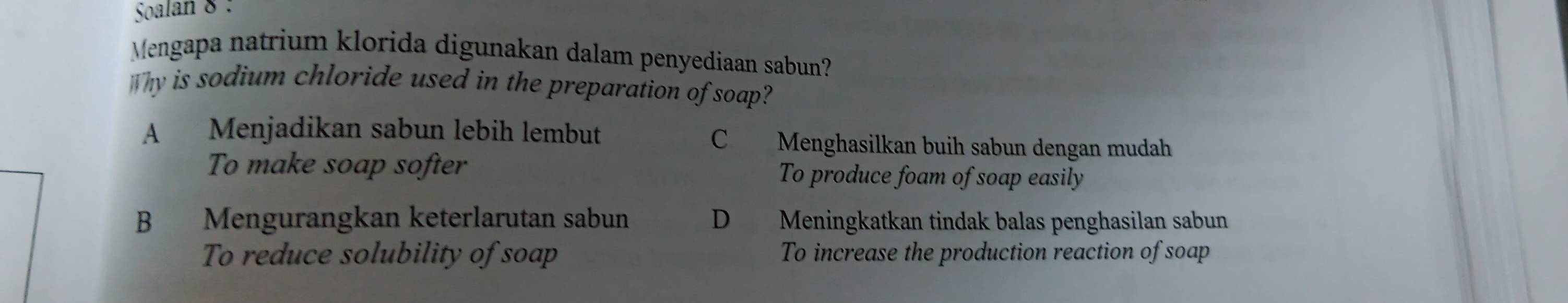 Soalan 8 :
Mengapa natrium klorida digunakan dalam penyediaan sabun?
Why is sodium chloride used in the preparation of soap?
A Menjadikan sabun lebih lembut C Menghasilkan buih sabun dengan mudah
To make soap softer To produce foam of soap easily
B Mengurangkan keterlarutan sabun D Meningkatkan tindak balas penghasilan sabun
To reduce solubility of soap To increase the production reaction of soap