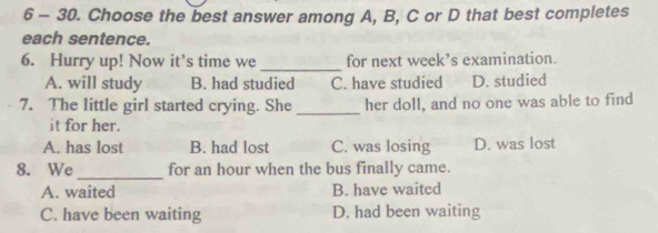 6 - 30. Choose the best answer among A, B, C or D that best completes
each sentence.
6. Hurry up! Now it’s time we _for next week’s examination.
A. will study B. had studied C. have studied D. studied
7. The little girl started crying. She _her doll, and no one was able to find
it for her.
A. has lost B. had lost C. was losing D. was lost
_
8. We for an hour when the bus finally came.
A. waited B. have waited
C. have been waiting D. had been waiting