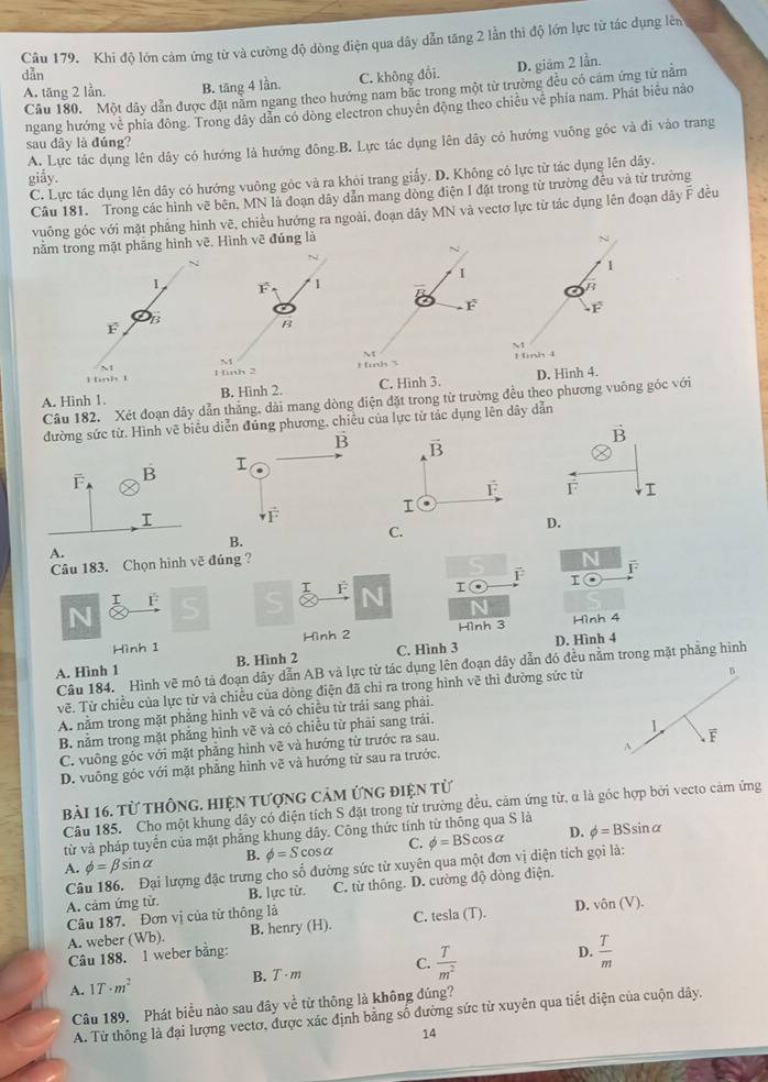 Khi độ lớn cảm ứng từ và cường độ dòng điện qua dây dẫn tăng 2 lần thi độ lớn lực từ tác dụng lên
dẫn
A. tăng 2 lần. B. tāng 4 lần, C. không đổi. D. giảm 2 lần.
Câu 180. Một dây dẫn được đặt năm ngang theo hướng nam bắc trong một từ trường đều có cảm ứng từ năm
ngang hướng về phía đông. Trong dây dẫn cổ dòng electron chuyên động theo chiều về phía nam. Phát biểu nào
A. Lực tác dụng lên dây có hướng là hướng đông.B. Lực tác dụng lên dây có hướng vuông góc và đi vào trang
sau dây là đúng?
giẫy.
C. Lực tác dụng lên dây có hướng vuông góc và ra khỏi trang giấy. D. Không có lực từ tác dụng lên dây.
Câu 181. Trong các hình vẽ bên, MN là đoạn dây dẫn mang dòng điện I đặt trong từ trường đều và từ trường
vuông góc với mặt phẳng hình vẽ, chiều hướng ra ngoài, đoạn dây MN và vectơ lực từ tác dụng lên đoạn dây F đều
nằm trong mặt phăng hình vẽ. Hình vẽ đủng là
N
F 1
 
B
inh 2
A. Hinh 1. B. Hình 2. D. Hình 4.
Câu 182. Xét đoạn dây dẫn thắng, dài mang dòng điện đặt trong từ trường đều theo phương vuông góc với
đường sức từ. Hình vẽ biểu diễn đúng phương, chiêu của lực từ tác dụng lên dây dẫn
vector B
F 
I
C.
D.
B.
A.
Câu 183. Chọn hình về đúng ?
N F
T
I F
N
Hình 1 Hình 4
A. Hình 1 B. Hình 2  Hình 3 D. Hình 4
Câu 184. Hình vẽ mô tả đoạn dây dẫn AB và lực từ tác dụng lên đoạn dây dẫn đó đều nằm trong mặt phẳng hình
vẽ. Từ chiều của lực từ và chiều của dòng điện đã chỉ ra trong hình vẽ thì đường sức từ
B
A. nằm trong mặt phẳng hình vẽ và có chiều từ trái sang phải.
B. nằm trong mặt phẳng hình vẽ và có chiều từ phải sang trái.
1
A
C. vuông góc với mặt phẳng hình vẽ và hướng từ trước ra sau.
D. vuông góc với mặt phẳng hình vẽ và hướng từ sau ra trước, F
bài 16. từ thông. hiện tượng cảm ứng điện từ
Câu 185. Cho một khung dây có điện tích S đặt trong từ trường đều, cảm ứng từ, α là góc hợp bởi vecto cảm ứng
từ và pháp tuyển của mặt phẳng khung dây. Công thức tính từ thông qua S là
A. phi =beta sin alpha B. phi =Scos alpha C. phi =BScos alpha D. phi =BSsin alpha
Câu 186. Đại lượng đặc trưng cho số đường sức từ xuyên qua một đơn vị diện tích gọi là:
A. cảm ứng từ. B. lực từ. C. từ thống. D. cường độ dòng điện.
Câu 187. Đơn vị của từ thông là sla(T). D. vhat on(V).
A. weber ( Wb) B. henry (H). C. te
Câu 188. 1 weber bằng:
B. T· m C.  T/m^2  D.  T/m 
A. 1T· m^2
Câu 189. Phát biểu nào sau đây về từ thông là không đúng?
A. Từ thông là đại lượng vectơ, được xác định bằng số đường sức từ xuyên qua tiết diện của cuộn dây.
14