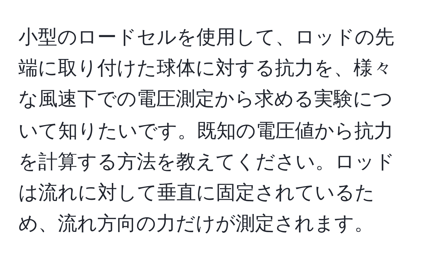 小型のロードセルを使用して、ロッドの先端に取り付けた球体に対する抗力を、様々な風速下での電圧測定から求める実験について知りたいです。既知の電圧値から抗力を計算する方法を教えてください。ロッドは流れに対して垂直に固定されているため、流れ方向の力だけが測定されます。