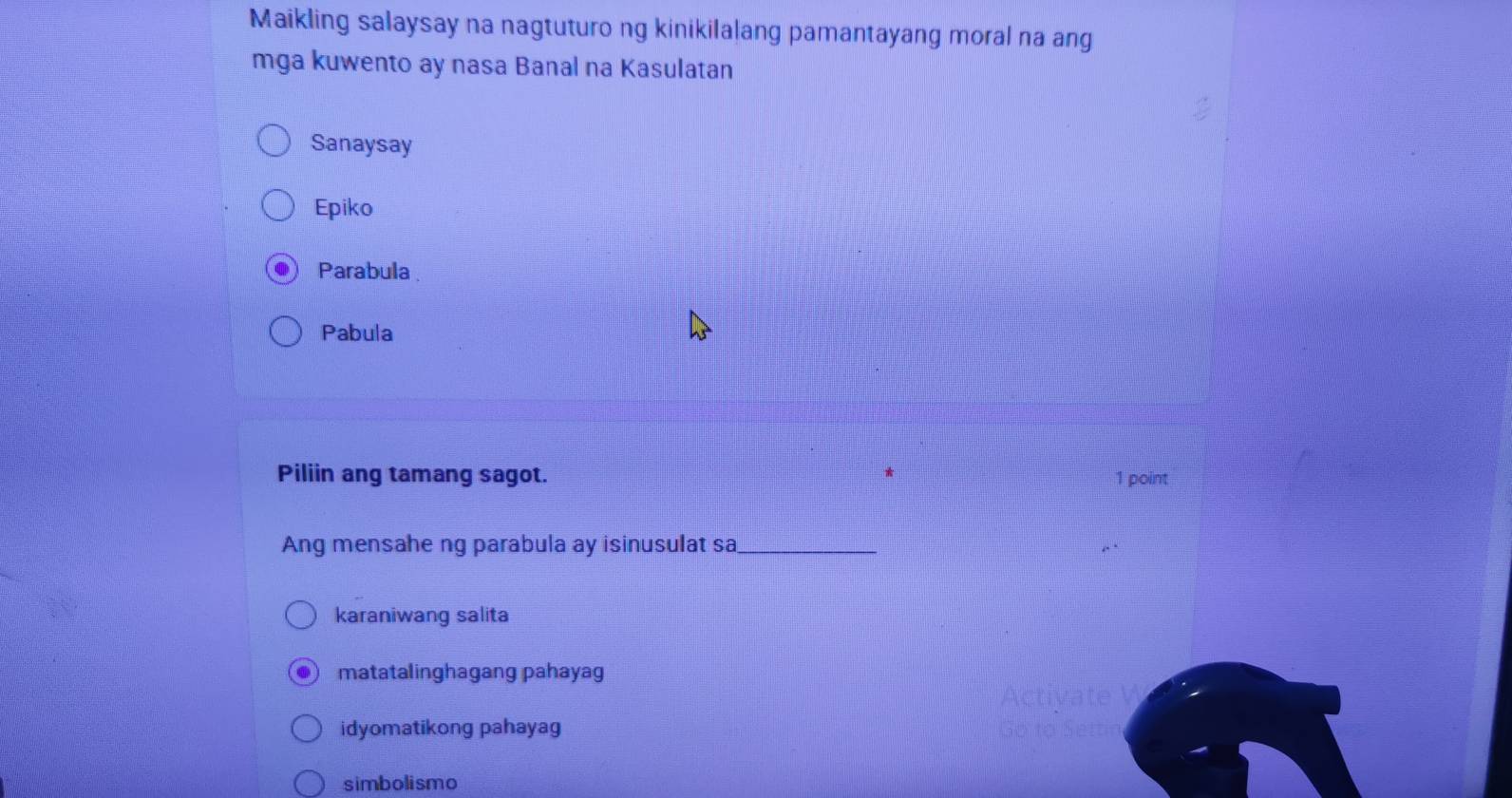 Maikling salaysay na nagtuturo ng kinikilalang pamantayang moral na ang
mga kuwento ay nasa Banal na Kasulatan
Sanaysay
Epiko
Parabula
Pabula
Piliin ang tamang sagot. 1 point
Ang mensahe ng parabula ay isinusulat sa_
karaniwang salita
matatalinghagang pahayag
idyomatikong pahayag
simbolismo